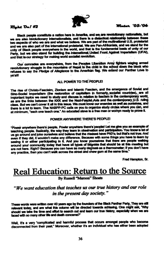 Right D! #2 ’ Wietar ’05-06  Binck paople comsthute 8 naton here in Amerka, and wo, & evokuonasy natonalts, but we are siso Fevoksionary inematonalets, and thee is » dislectica betwoen these w0 Gapects of who we aro and what we bolove. We aro part of he U prolstarist ‘ond wo 10 e part of the nfemationl prlstariat. We aro Pan-Altkanists, nd we sand fo the iy of Biack peopie everywhers ) the werkd, and that is the fundamentai basis of undy of our Party, but we o stand for bukding the-iecnational, Uniied Front Agsint imperatiem (UFAY, ‘o thatb-cur sirategy for making word socklt revoluion.  Ouf comrades are. verywhére, from the Peogies Liberition Ay fghtirs waging armed revohsionary snipgie n the mountains of Nesl 1o he chid I the schoct down the block who rehuses 1o say he Fledge of Alegiance t the Amerlkan flag. We exend our Parther Love to el  ’POWER ANYWHERE THERE’S PEOPLE!  Real Education: Return to the Source  ‘By Russell “Maroon” Shosts  “We want education that teaches us our true history and our role in the present day society.”  These words wers wrkion aver 40 yoars ago by the ounders of he Black Panther Party, They e reevant tcday, and are what his cokurn Wi be Grecled towerds achievg. One mght ask. ‘houkd we take the tme and efr 1 search out and ler our e Nk, especialy when we acd wih 50 many oher o and doah concems?  Wes, s @ very “compicated and harmf process that occurs smongat pecple who diaconnecied from thelr past” Moreover, whthe I an ndvidusi who has eiher been  HH  i  3 